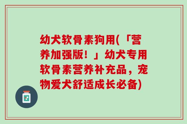幼犬软骨素狗用(「营养加强版！」幼犬专用软骨素营养补充品，宠物爱犬舒适成长必备)