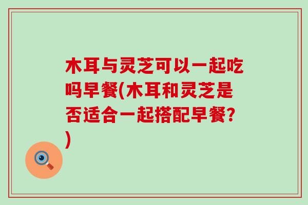 木耳与灵芝可以一起吃吗早餐(木耳和灵芝是否适合一起搭配早餐？)