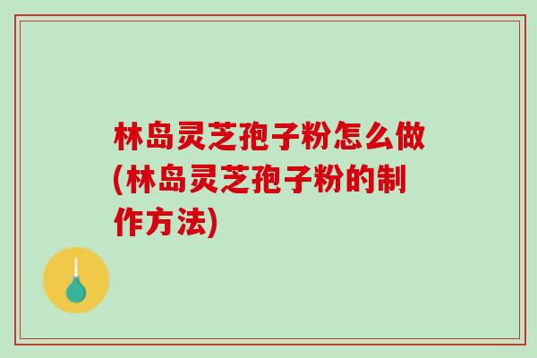 林岛灵芝孢子粉怎么做(林岛灵芝孢子粉的制作方法)
