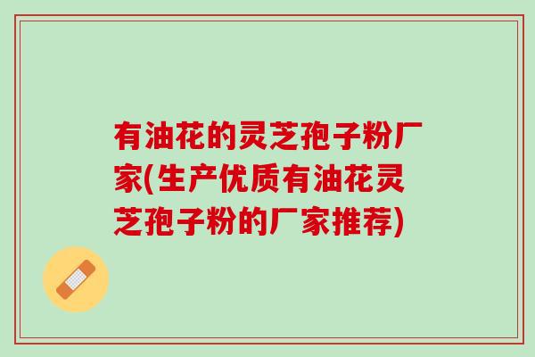 有油花的灵芝孢子粉厂家(生产优质有油花灵芝孢子粉的厂家推荐) 有油花的灵芝孢子粉厂家(生产优质有油花灵芝孢子粉的厂家推荐)