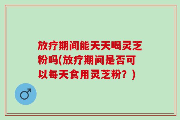 放疗期间能天天喝灵芝粉吗(放疗期间是否可以每天食用灵芝粉？)