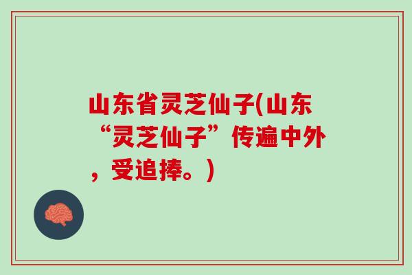 山东省灵芝仙子(山东“灵芝仙子”传遍中外，受追捧。)