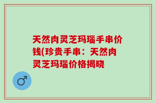 天然肉灵芝玛瑙手串价钱(珍贵手串：天然肉灵芝玛瑙价格揭晓