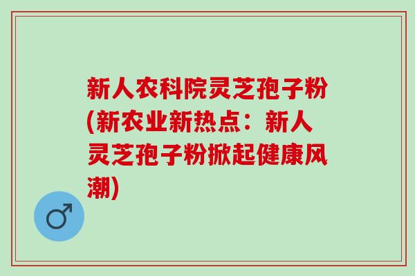 新人农科院灵芝孢子粉(新农业新热点：新人灵芝孢子粉掀起健康风潮)