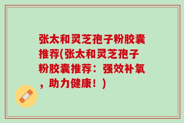 张太和灵芝孢子粉胶囊推荐(张太和灵芝孢子粉胶囊推荐：强效补氧，助力健康！)