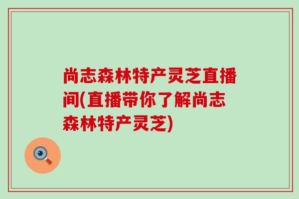 尚志森林特产灵芝直播间(直播带你了解尚志森林特产灵芝)