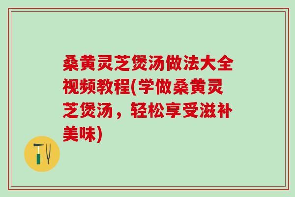 桑黄灵芝煲汤做法大全视频教程(学做桑黄灵芝煲汤，轻松享受滋补美味)