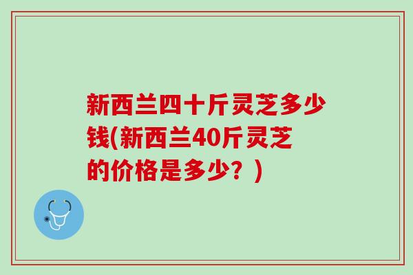 新西兰四十斤灵芝多少钱(新西兰40斤灵芝的价格是多少？)