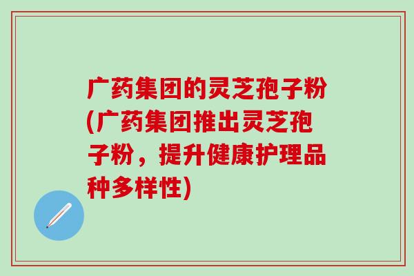 广药集团的灵芝孢子粉(广药集团推出灵芝孢子粉，提升健康护理品种多样性)
