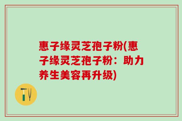 惠子缘灵芝孢子粉(惠子缘灵芝孢子粉：助力养生美容再升级)