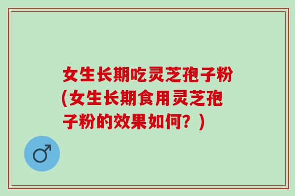 女生长期吃灵芝孢子粉(女生长期食用灵芝孢子粉的效果如何？)