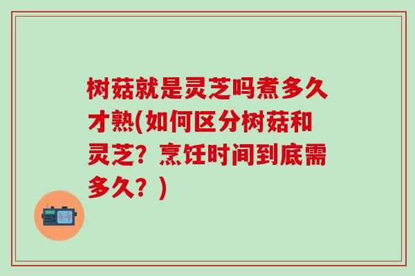 树菇就是灵芝吗煮多久才熟(如何区分树菇和灵芝？烹饪时间到底需多久？)