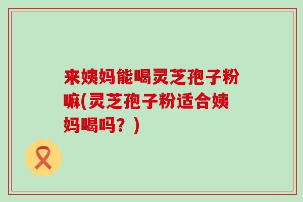 来姨妈能喝灵芝孢子粉嘛(灵芝孢子粉适合姨妈喝吗？)