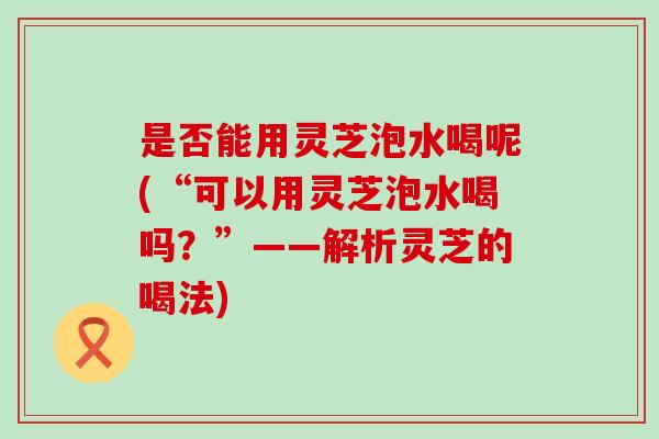 是否能用灵芝泡水喝呢(“可以用灵芝泡水喝吗？”——解析灵芝的喝法)
