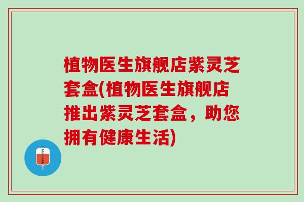 植物医生旗舰店紫灵芝套盒(植物医生旗舰店推出紫灵芝套盒，助您拥有健康生活)