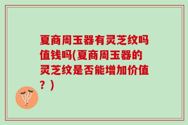 夏商周玉器有灵芝纹吗值钱吗(夏商周玉器的灵芝纹是否能增加价值？)
