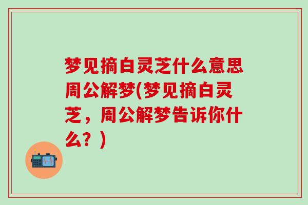 梦见摘白灵芝什么意思周公解梦(梦见摘白灵芝,周公解梦告诉你什么?) 梦见摘白灵芝什么意思周公解梦(梦见摘白灵芝,周公解梦告诉你什么?)