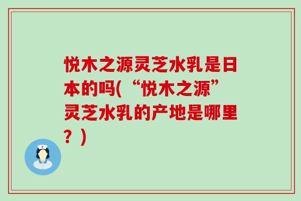 悦木之源灵芝水乳是日本的吗(“悦木之源”灵芝水乳的产地是哪里？)