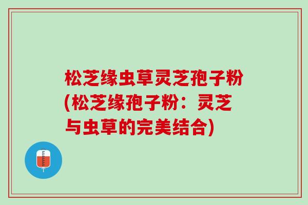 松芝缘虫草灵芝孢子粉(松芝缘孢子粉：灵芝与虫草的完美结合)
