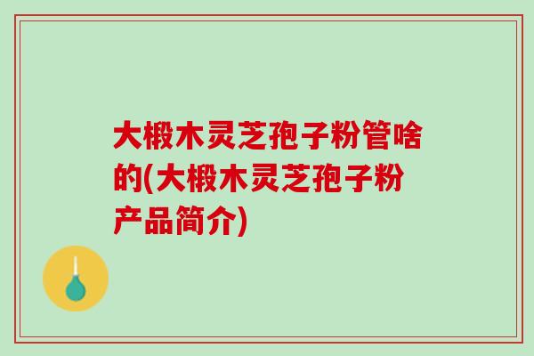 大椴木灵芝孢子粉管啥的(大椴木灵芝孢子粉产品简介)