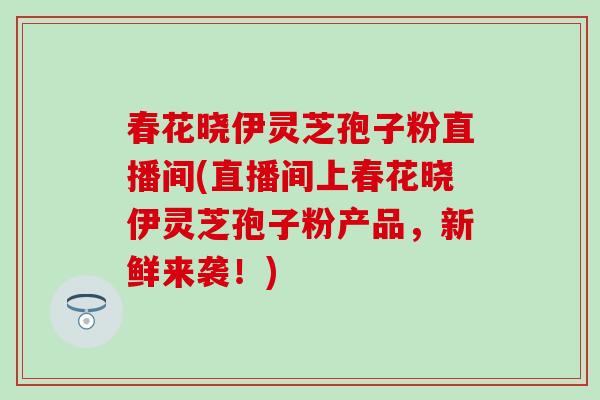 春花晓伊灵芝孢子粉直播间(直播间上春花晓伊灵芝孢子粉产品，新鲜来袭！)