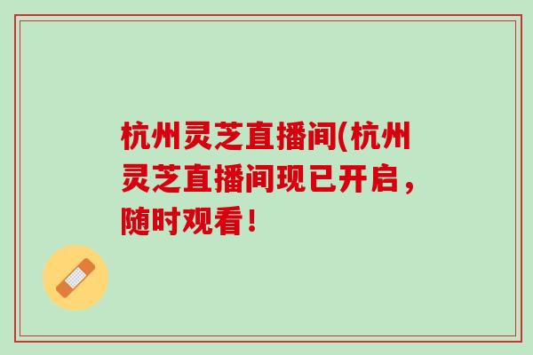 杭州灵芝直播间(杭州灵芝直播间现已开启，随时观看！