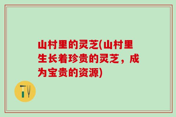 山村里的灵芝(山村里生长着珍贵的灵芝，成为宝贵的资源)