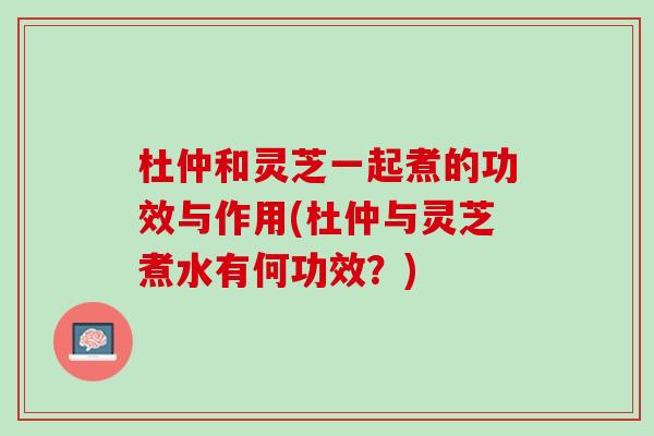 杜仲和灵芝一起煮的功效与作用(杜仲与灵芝煮水有何功效？)