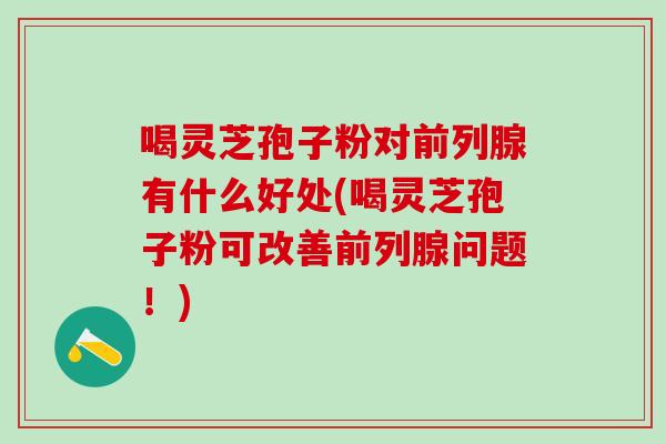 喝灵芝孢子粉对前列腺有什么好处(喝灵芝孢子粉可改善前列腺问题！)