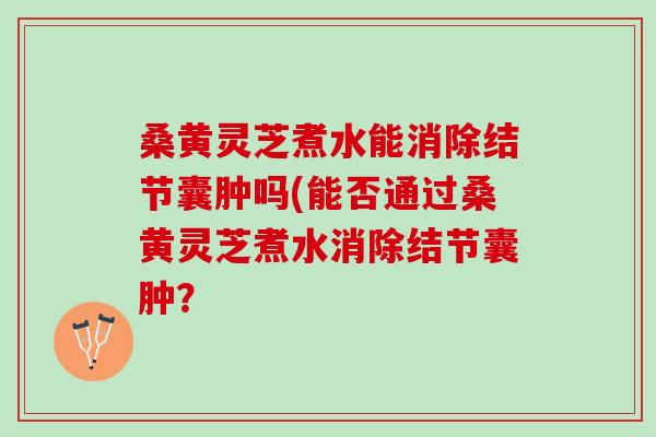 桑黄灵芝煮水能消除结节囊肿吗(能否通过桑黄灵芝煮水消除结节囊肿？