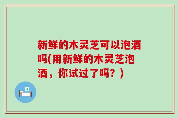 新鲜的木灵芝可以泡酒吗(用新鲜的木灵芝泡酒，你试过了吗？)