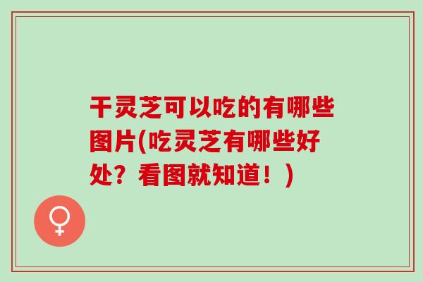 干灵芝可以吃的有哪些图片(吃灵芝有哪些好处？看图就知道！)
