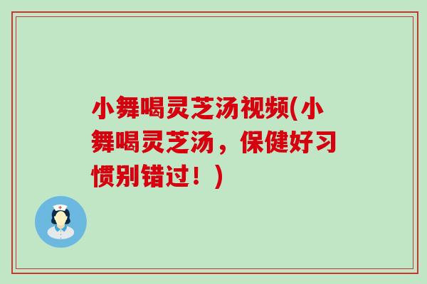 小舞喝灵芝汤视频(小舞喝灵芝汤，保健好习惯别错过！)