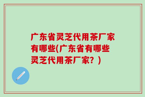 广东省灵芝代用茶厂家有哪些(广东省有哪些灵芝代用茶厂家？)