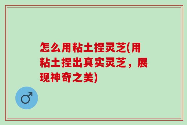 怎么用粘土捏灵芝(用粘土捏出真实灵芝，展现神奇之美)