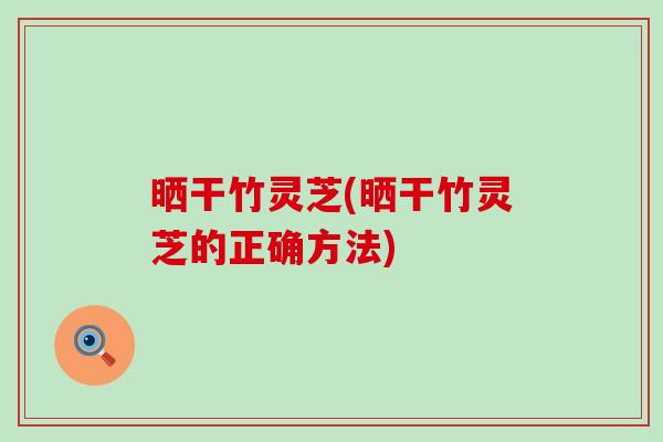 晒干竹灵芝(晒干竹灵芝的正确方法)