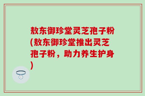 敖东御珍堂灵芝孢子粉(敖东御珍堂推出灵芝孢子粉，助力养生护身)