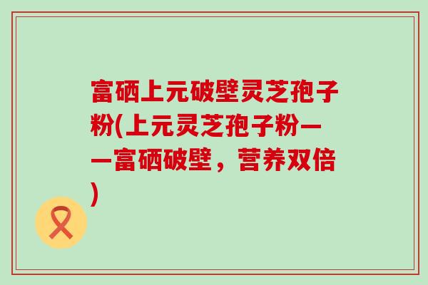 富硒上元破壁灵芝孢子粉(上元灵芝孢子粉——富硒破壁，营养双倍)