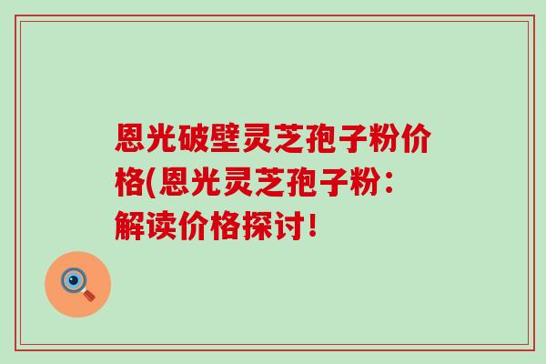恩光破壁灵芝孢子粉价格(恩光灵芝孢子粉：解读价格探讨！