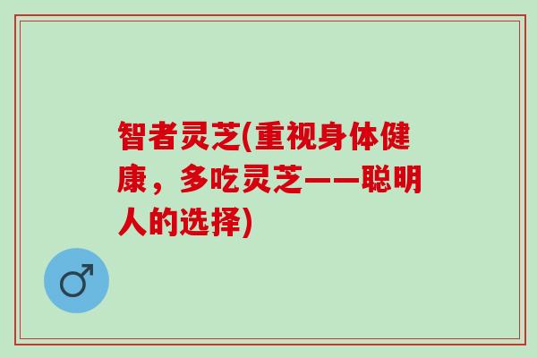 智者灵芝(重视身体健康，多吃灵芝——聪明人的选择)
