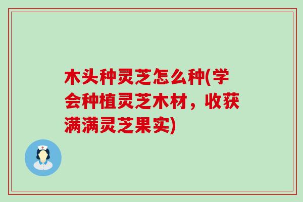木头种灵芝怎么种(学会种植灵芝木材，收获满满灵芝果实)