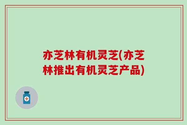 亦芝林有机灵芝(亦芝林推出有机灵芝产品)