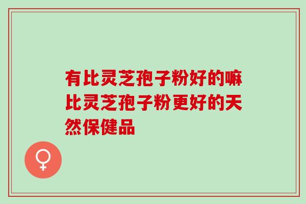有比灵芝孢子粉好的嘛比灵芝孢子粉更好的天然保健品