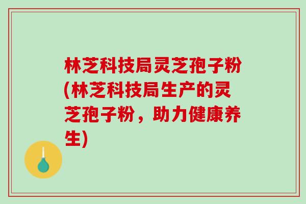 林芝科技局灵芝孢子粉(林芝科技局生产的灵芝孢子粉，助力健康养生)