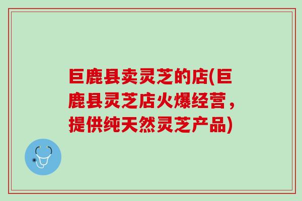 巨鹿县卖灵芝的店(巨鹿县灵芝店火爆经营，提供纯天然灵芝产品)