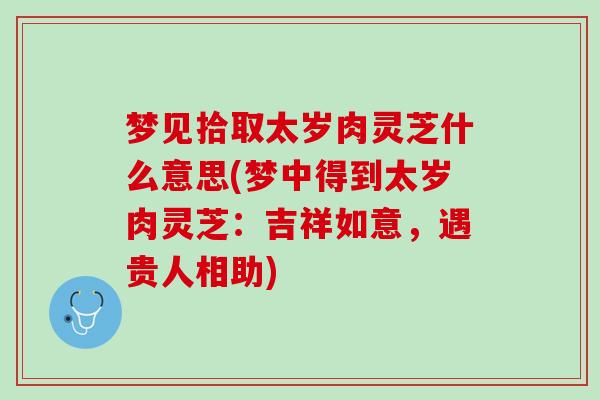 梦见拾取太岁肉灵芝什么意思(梦中得到太岁肉灵芝：吉祥如意，遇贵人相助)