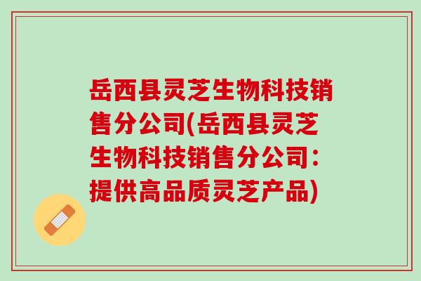 岳西县灵芝生物科技销售分公司(岳西县灵芝生物科技销售分公司：提供高品质灵芝产品)