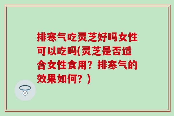 排寒气吃灵芝好吗女性可以吃吗(灵芝是否适合女性食用？排寒气的效果如何？)