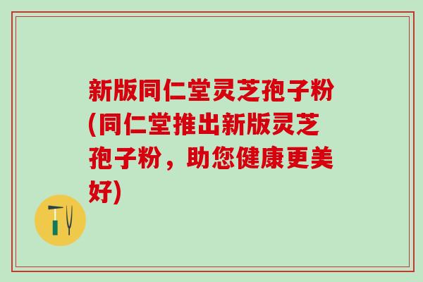 新版同仁堂灵芝孢子粉(同仁堂推出新版灵芝孢子粉，助您健康更美好)