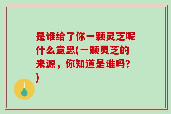 是谁给了你一颗灵芝呢什么意思(一颗灵芝的来源，你知道是谁吗？)